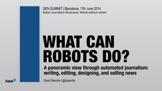 GEN SUMMIT | Barcelona, 11th June 2014
Robot Journalism Bootcamp: Words without writers
A panoramic view through automated journalism:
writing, editing, designing, and selling news
WHAT CAN 
ROBOTS DO?
David Sancha | @dsancha
 