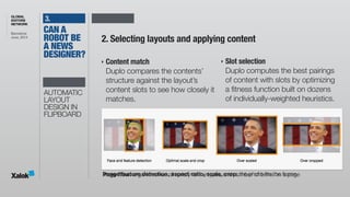 GLOBAL
EDITORS
NETWORK
Barcelona 
June, 2014
3.
2. Selecting layouts and applying content
‣ Content match
Duplo compares the contents’
structure against the layout’s
content slots to see how closely it
matches.
‣ Slot selection
Duplo computes the best pairings
of content with slots by optimizing
a fitness function built on dozens
of individually-weighted heuristics.
Page flow: organic sense of variety to the types and number of items on a pageImage feature detection, aspect ratio, scale, crop: the photo fits the frame.
AUTOMATIC
LAYOUT
DESIGN IN
FLIPBOARD
CAN A
ROBOT BE
A NEWS
DESIGNER?
 