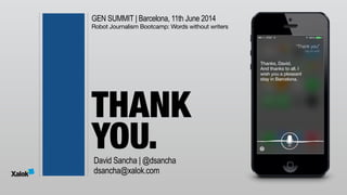 GEN SUMMIT | Barcelona, 11th June 2014
Robot Journalism Bootcamp: Words without writers
THANK 
YOU.David Sancha | @dsancha
dsancha@xalok.com
“Thank you”
tap to edit
Thanks, David. 
And thanks to all. I 
wish you a pleasant 
stay in Barcelona.
 