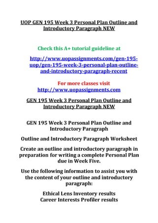 UOP GEN 195 Week 3 Personal Plan Outline and
Introductory Paragraph NEW
Check this A+ tutorial guideline at
http://www.uopassignments.com/gen-195-
uop/gen-195-week-3-personal-plan-outline-
and-introductory-paragraph-recent
For more classes visit
http://www.uopassignments.com
GEN 195 Week 3 Personal Plan Outline and
Introductory Paragraph NEW
GEN 195 Week 3 Personal Plan Outline and
Introductory Paragraph
Outline and Introductory Paragraph Worksheet
Create an outline and introductory paragraph in
preparation for writing a complete Personal Plan
due in Week Five.
Use the following information to assist you with
the content of your outline and introductory
paragraph:
Ethical Lens Inventory results
Career Interests Profiler results
 