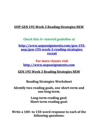 UOP GEN 195 Week 3 Reading Strategies NEW
Check this A+ tutorial guideline at
http://www.uopassignments.com/gen-195-
uop/gen-195-week-3-reading-strategies-
recent
For more classes visit
http://www.uopassignments.com
GEN 195 Week 3 Reading Strategies NEW
Reading Strategies Worksheet
Identify two reading goals, one short-term and
one long-term.
Long-term reading goal:
Short-term reading goal:
Write a 100- to 150-word response to each of the
following questions:
 