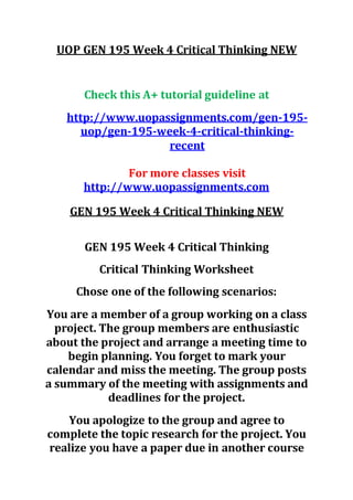 UOP GEN 195 Week 4 Critical Thinking NEW
Check this A+ tutorial guideline at
http://www.uopassignments.com/gen-195-
uop/gen-195-week-4-critical-thinking-
recent
For more classes visit
http://www.uopassignments.com
GEN 195 Week 4 Critical Thinking NEW
GEN 195 Week 4 Critical Thinking
Critical Thinking Worksheet
Chose one of the following scenarios:
You are a member of a group working on a class
project. The group members are enthusiastic
about the project and arrange a meeting time to
begin planning. You forget to mark your
calendar and miss the meeting. The group posts
a summary of the meeting with assignments and
deadlines for the project.
You apologize to the group and agree to
complete the topic research for the project. You
realize you have a paper due in another course
 