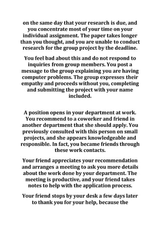 on the same day that your research is due, and
you concentrate most of your time on your
individual assignment. The paper takes longer
than you thought, and you are unable to conduct
research for the group project by the deadline.
You feel bad about this and do not respond to
inquiries from group members. You post a
message to the group explaining you are having
computer problems. The group expresses their
empathy and proceeds without you, completing
and submitting the project with your name
included.
A position opens in your department at work.
You recommend to a coworker and friend in
another department that she should apply. You
previously consulted with this person on small
projects, and she appears knowledgeable and
responsible. In fact, you became friends through
these work contacts.
Your friend appreciates your recommendation
and arranges a meeting to ask you more details
about the work done by your department. The
meeting is productive, and your friend takes
notes to help with the application process.
Your friend stops by your desk a few days later
to thank you for your help, because the
 