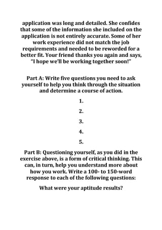 application was long and detailed. She confides
that some of the information she included on the
application is not entirely accurate. Some of her
work experience did not match the job
requirements and needed to be reworded for a
better fit. Your friend thanks you again and says,
“I hope we’ll be working together soon!”
Part A: Write five questions you need to ask
yourself to help you think through the situation
and determine a course of action.
1.
2.
3.
4.
5.
Part B: Questioning yourself, as you did in the
exercise above, is a form of critical thinking. This
can, in turn, help you understand more about
how you work. Write a 100- to 150-word
response to each of the following questions:
What were your aptitude results?
 