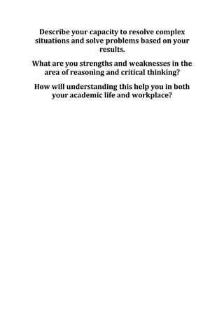 Describe your capacity to resolve complex
situations and solve problems based on your
results.
What are you strengths and weaknesses in the
area of reasoning and critical thinking?
How will understanding this help you in both
your academic life and workplace?
 