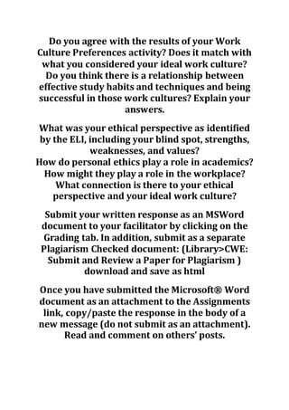 Do you agree with the results of your Work
Culture Preferences activity? Does it match with
what you considered your ideal work culture?
Do you think there is a relationship between
effective study habits and techniques and being
successful in those work cultures? Explain your
answers.
What was your ethical perspective as identified
by the ELI, including your blind spot, strengths,
weaknesses, and values?
How do personal ethics play a role in academics?
How might they play a role in the workplace?
What connection is there to your ethical
perspective and your ideal work culture?
Submit your written response as an MSWord
document to your facilitator by clicking on the
Grading tab. In addition, submit as a separate
Plagiarism Checked document: (Library>CWE:
Submit and Review a Paper for Plagiarism )
download and save as html
Once you have submitted the Microsoft® Word
document as an attachment to the Assignments
link, copy/paste the response in the body of a
new message (do not submit as an attachment).
Read and comment on others’ posts.
 