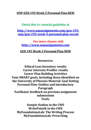 UOP GEN 195 Week 5 Personal Plan NEW
Check this A+ tutorial guideline at
http://www.uopassignments.com/gen-195-
uop/gen-195-week-5-personal-plan-recent
For more classes visit
http://www.uopassignments.com
GEN 195 Week 5 Personal Plan NEW
Resources:
Ethical Lens Inventory results
Career Interests Profiler results
Career Plan Building Activities
Your SMART goals, including those identified on
the University of Phoenix Material: Goal Setting
Personal Plan: Outline and Introductory
Paragraph
Facilitator feedback on previous assignment
submissions
Tools:
Sample Outline in the CWE
WritePoint® in the CWE
MyFoundationsLab: The Writing Process
MyFoundationsLab: Prewriting
 