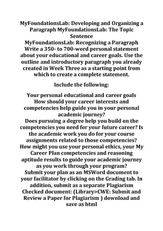 MyFoundationsLab: Developing and Organizing a
Paragraph MyFoundationsLab: The Topic
Sentence
MyFoundationsLab: Recognizing a Paragraph
Write a 350- to 700-word personal statement
about your educational and career goals. Use the
outline and introductory paragraph you already
created in Week Three as a starting point from
which to create a complete statement.
Include the following:
Your personal educational and career goals
How should your career interests and
competencies help guide you in your personal
academic journey?
Does pursuing a degree help you build on the
competencies you need for your future career? Is
the academic work you do for your course
assignments related to those competencies?
How might you use your personal ethics, your My
Career Plan competencies and reasoning
aptitude results to guide your academic journey
as you work through your program?
Submit your plan as an MSWord document to
your facilitator by clicking on the Grading tab. In
addition, submit as a separate Plagiarism
Checked document: (Library>CWE: Submit and
Review a Paper for Plagiarism ) download and
save as html
 