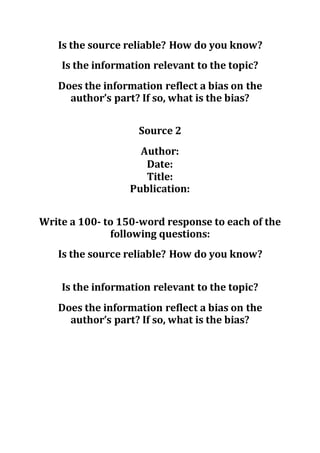 Is the source reliable? How do you know?
Is the information relevant to the topic?
Does the information reflect a bias on the
author’s part? If so, what is the bias?
Source 2
Author:
Date:
Title:
Publication:
Write a 100- to 150-word response to each of the
following questions:
Is the source reliable? How do you know?
Is the information relevant to the topic?
Does the information reflect a bias on the
author’s part? If so, what is the bias?
 