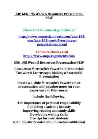 UOP GEN 195 Week 5 Resources Presentation
NEW
Check this A+ tutorial guideline at
http://www.uopassignments.com/gen-195-
uop/gen-195-week-5-resources-
presentation-recent
For more classes visit
http://www.uopassignments.com
GEN 195 Week 5 Resources Presentation NEW
Resources: Microsoft® PowerPoint® tutorial;
Toolwire® Learnscape: Making a Successful
Presentation
Create a 5-slide Microsoft® PowerPoint®
presentation with speaker notes on your
experience in this course.
Include the following:
The importance of personal responsibility
Upholding academic honesty
Improving reading and study skills
Developing writing skills
Five tips for new students
Note. Speaker’s notes should contain additional
 