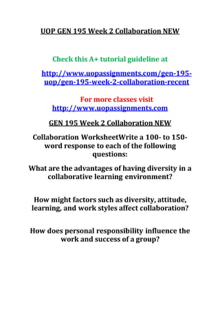 UOP GEN 195 Week 2 Collaboration NEW
Check this A+ tutorial guideline at
http://www.uopassignments.com/gen-195-
uop/gen-195-week-2-collaboration-recent
For more classes visit
http://www.uopassignments.com
GEN 195 Week 2 Collaboration NEW
Collaboration WorksheetWrite a 100- to 150-
word response to each of the following
questions:
What are the advantages of having diversity in a
collaborative learning environment?
How might factors such as diversity, attitude,
learning, and work styles affect collaboration?
How does personal responsibility influence the
work and success of a group?
 