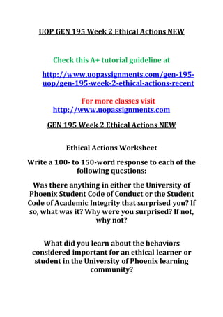 UOP GEN 195 Week 2 Ethical Actions NEW
Check this A+ tutorial guideline at
http://www.uopassignments.com/gen-195-
uop/gen-195-week-2-ethical-actions-recent
For more classes visit
http://www.uopassignments.com
GEN 195 Week 2 Ethical Actions NEW
Ethical Actions Worksheet
Write a 100- to 150-word response to each of the
following questions:
Was there anything in either the University of
Phoenix Student Code of Conduct or the Student
Code of Academic Integrity that surprised you? If
so, what was it? Why were you surprised? If not,
why not?
What did you learn about the behaviors
considered important for an ethical learner or
student in the University of Phoenix learning
community?
 