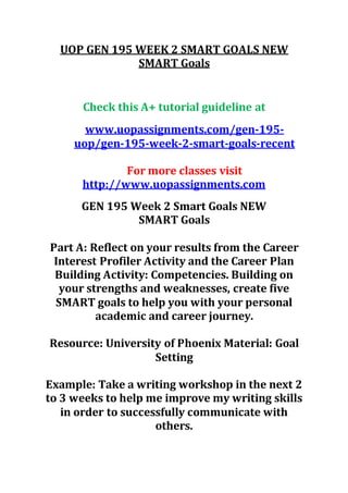 UOP GEN 195 WEEK 2 SMART GOALS NEW
SMART Goals
Check this A+ tutorial guideline at
www.uopassignments.com/gen-195-
uop/gen-195-week-2-smart-goals-recent
For more classes visit
http://www.uopassignments.com
GEN 195 Week 2 Smart Goals NEW
SMART Goals
Part A: Reflect on your results from the Career
Interest Profiler Activity and the Career Plan
Building Activity: Competencies. Building on
your strengths and weaknesses, create five
SMART goals to help you with your personal
academic and career journey.
Resource: University of Phoenix Material: Goal
Setting
Example: Take a writing workshop in the next 2
to 3 weeks to help me improve my writing skills
in order to successfully communicate with
others.
 