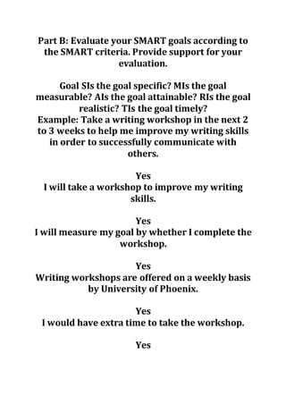 Part B: Evaluate your SMART goals according to
the SMART criteria. Provide support for your
evaluation.
Goal SIs the goal specific? MIs the goal
measurable? AIs the goal attainable? RIs the goal
realistic? TIs the goal timely?
Example: Take a writing workshop in the next 2
to 3 weeks to help me improve my writing skills
in order to successfully communicate with
others.
Yes
I will take a workshop to improve my writing
skills.
Yes
I will measure my goal by whether I complete the
workshop.
Yes
Writing workshops are offered on a weekly basis
by University of Phoenix.
Yes
I would have extra time to take the workshop.
Yes
 