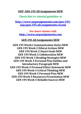 UOP GEN 195 All Assignments NEW
Check this A+ tutorial guideline at
http://www.uopassignments.com/gen-195-
uop/gen-195-all-assignments-recent
For more classes visit
http://www.uopassignments.com
GEN 195 All Assignments NEW
GEN 195 Week1 Communication Styles NEW
GEN 195 Week 2 Ethical Actions NEW
GEN 195 Week 2 Smart Goals NEW
GEN 195 Week 2 Collaboration NEW
GEN 195 Week 3 Reading Strategies NEW
GEN 195 Week 3 Personal Plan Outline and
Introductory Paragraph NEW
GEN 195 Week 4 Personal Ethics Statement NEW
GEN 195 Week 4 Critical Thinking NEW
GEN 195 Week 5 Personal Plan NEW
GEN 195 Week 5 Resources Presentation NEW
GEN 195 Week 5 Reliable Sources NEW
 