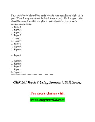 Each topic below should be a main idea for a paragraph that might be in
your Week 5 assignment (see bulleted items above). Each support point
should be something that you plan to write about that relates to the
corresponding topic.
1. Topic 1
1. Support
2. Support
2. Topic 2
1. Support
2. Support
3. Topic 3
1. Support
2. Support
4. Topic 4
1. Support
2. Support
5. Topic 5
1. Support
2. Support
***************************************************
GEN 201 Week 3 Using Sources (100% Score)
For more classes visit
www.snaptutorial.com
 