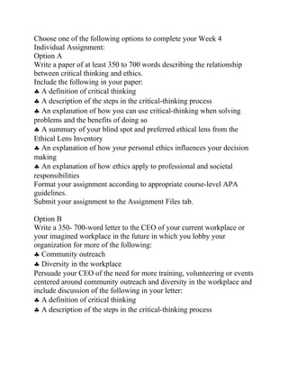 Choose one of the following options to complete your Week 4
Individual Assignment:
Option A
Write a paper of at least 350 to 700 words describing the relationship
between critical thinking and ethics.
Include the following in your paper:
♣ A definition of critical thinking
♣ A description of the steps in the critical-thinking process
♣ An explanation of how you can use critical-thinking when solving
problems and the benefits of doing so
♣ A summary of your blind spot and preferred ethical lens from the
Ethical Lens Inventory
♣ An explanation of how your personal ethics influences your decision
making
♣ An explanation of how ethics apply to professional and societal
responsibilities
Format your assignment according to appropriate course-level APA
guidelines.
Submit your assignment to the Assignment Files tab.
Option B
Write a 350- 700-word letter to the CEO of your current workplace or
your imagined workplace in the future in which you lobby your
organization for more of the following:
♣ Community outreach
♣ Diversity in the workplace
Persuade your CEO of the need for more training, volunteering or events
centered around community outreach and diversity in the workplace and
include discussion of the following in your letter:
♣ A definition of critical thinking
♣ A description of the steps in the critical-thinking process
 