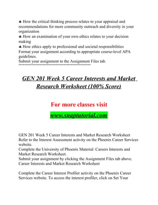♣ How the critical thinking process relates to your appraisal and
recommendations for more community outreach and diversity in your
organization
♣ How an examination of your own ethics relates to your decision
making
♣ How ethics apply to professional and societal responsibilities
Format your assignment according to appropriate course-level APA
guidelines.
Submit your assignment to the Assignment Files tab.
***************************************************
GEN 201 Week 5 Career Interests and Market
Research Worksheet (100% Score)
For more classes visit
www.snaptutorial.com
GEN 201 Week 5 Career Interests and Market Research Worksheet
Refer to the Interest Assessment activity on the Phoenix Career Services
website.
Complete the University of Phoenix Material: Careers Interests and
Market Research Worksheet.
Submit your assignment by clicking the Assignment Files tab above.
Career Interests and Market Research Worksheet
Complete the Career Interest Profiler activity on the Phoenix Career
Services website. To access the interest profiler, click on Set Your
 