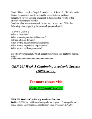 Goals. Then, complete Step 1.2. At the end of Step 1.2, Click Go to the
Career Exploration tool to access the career interest profiler.
Select two careers you are interested in based on the results of the
Interest Assessment activity.
Conduct labor market research on the two careers, and fill in the
following table regarding the research you conducted.
Career 1 Career 2
What is the career?
What interests you about this career?
Is there a hiring demand?
What are the educational requirements?
What are the experience requirements?
What are the skill requirements?
Based on your research, which career path would you prefer to pursue?
Why?
***************************************************
GEN 201 Week 5 Continuing Academic Success
(100% Score)
For more classes visit
www.snaptutorial.com
GEN 201 Week 5 Continuing Academic Success
Write a 1,050- to 1,400-word comprehensive paper. A comprehensive
paper should incorporate concepts from your previous GEN/201
 