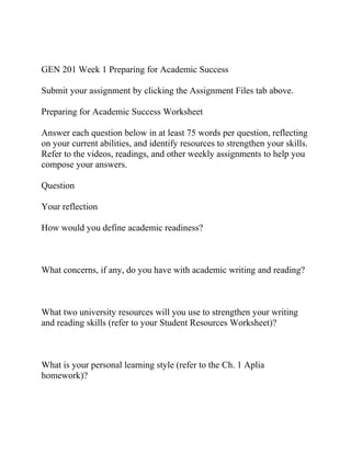GEN 201 Week 1 Preparing for Academic Success
Submit your assignment by clicking the Assignment Files tab above.
Preparing for Academic Success Worksheet
Answer each question below in at least 75 words per question, reflecting
on your current abilities, and identify resources to strengthen your skills.
Refer to the videos, readings, and other weekly assignments to help you
compose your answers.
Question
Your reflection
How would you define academic readiness?
What concerns, if any, do you have with academic writing and reading?
What two university resources will you use to strengthen your writing
and reading skills (refer to your Student Resources Worksheet)?
What is your personal learning style (refer to the Ch. 1 Aplia
homework)?
 