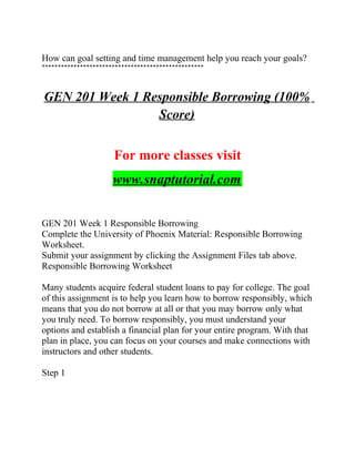 How can goal setting and time management help you reach your goals?
***************************************************
GEN 201 Week 1 Responsible Borrowing (100%
Score)
For more classes visit
www.snaptutorial.com
GEN 201 Week 1 Responsible Borrowing
Complete the University of Phoenix Material: Responsible Borrowing
Worksheet.
Submit your assignment by clicking the Assignment Files tab above.
Responsible Borrowing Worksheet
Many students acquire federal student loans to pay for college. The goal
of this assignment is to help you learn how to borrow responsibly, which
means that you do not borrow at all or that you may borrow only what
you truly need. To borrow responsibly, you must understand your
options and establish a financial plan for your entire program. With that
plan in place, you can focus on your courses and make connections with
instructors and other students.
Step 1
 