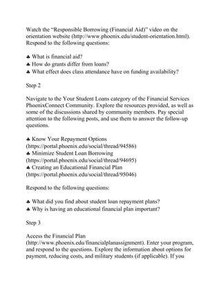 Watch the “Responsible Borrowing (Financial Aid)” video on the
orientation website (http://www.phoenix.edu/student-orientation.html).
Respond to the following questions:
♣ What is financial aid?
♣ How do grants differ from loans?
♣ What effect does class attendance have on funding availability?
Step 2
Navigate to the Your Student Loans category of the Financial Services
PhoenixConnect Community. Explore the resources provided, as well as
some of the discussions shared by community members. Pay special
attention to the following posts, and use them to answer the follow-up
questions.
♣ Know Your Repayment Options
(https://portal.phoenix.edu/social/thread/94586)
♣ Minimize Student Loan Borrowing
(https://portal.phoenix.edu/social/thread/94695)
♣ Creating an Educational Financial Plan
(https://portal.phoenix.edu/social/thread/95046)
Respond to the following questions:
♣ What did you find about student loan repayment plans?
♣ Why is having an educational financial plan important?
Step 3
Access the Financial Plan
(http://www.phoenix.edu/financialplanassignment). Enter your program,
and respond to the questions. Explore the information about options for
payment, reducing costs, and military students (if applicable). If you
 