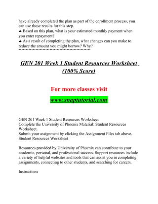 have already completed the plan as part of the enrollment process, you
can use those results for this step.
♣ Based on this plan, what is your estimated monthly payment when
you enter repayment?
♣ As a result of completing the plan, what changes can you make to
reduce the amount you might borrow? Why?
***************************************************
GEN 201 Week 1 Student Resources Worksheet
(100% Score)
For more classes visit
www.snaptutorial.com
GEN 201 Week 1 Student Resources Worksheet
Complete the University of Phoenix Material: Student Resources
Worksheet.
Submit your assignment by clicking the Assignment Files tab above.
Student Resources Worksheet
Resources provided by University of Phoenix can contribute to your
academic, personal, and professional success. Support resources include
a variety of helpful websites and tools that can assist you in completing
assignments, connecting to other students, and searching for careers.
Instructions
 