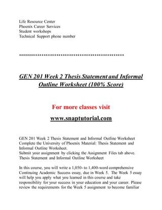 Life Resource Center
Phoenix Career Services
Student workshops
Technical Support phone number
**************************************************
GEN 201 Week 2 Thesis Statement and Informal
Outline Worksheet (100% Score)
For more classes visit
www.snaptutorial.com
GEN 201 Week 2 Thesis Statement and Informal Outline Worksheet
Complete the University of Phoenix Material: Thesis Statement and
Informal Outline Worksheet.
Submit your assignment by clicking the Assignment Files tab above.
Thesis Statement and Informal Outline Worksheet
In this course, you will write a 1,050- to 1,400-word comprehensive
Continuing Academic Success essay, due in Week 5. The Week 5 essay
will help you apply what you learned in this course and take
responsibility for your success in your education and your career. Please
review the requirements for the Week 5 assignment to become familiar
 