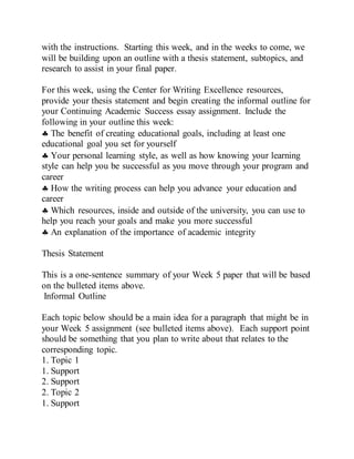 with the instructions. Starting this week, and in the weeks to come, we
will be building upon an outline with a thesis statement, subtopics, and
research to assist in your final paper.
For this week, using the Center for Writing Excellence resources,
provide your thesis statement and begin creating the informal outline for
your Continuing Academic Success essay assignment. Include the
following in your outline this week:
 The benefit of creating educational goals, including at least one
educational goal you set for yourself
 Your personal learning style, as well as how knowing your learning
style can help you be successful as you move through your program and
career
 How the writing process can help you advance your education and
career
 Which resources, inside and outside of the university, you can use to
help you reach your goals and make you more successful
 An explanation of the importance of academic integrity
Thesis Statement
This is a one-sentence summary of your Week 5 paper that will be based
on the bulleted items above.
Informal Outline
Each topic below should be a main idea for a paragraph that might be in
your Week 5 assignment (see bulleted items above). Each support point
should be something that you plan to write about that relates to the
corresponding topic.
1. Topic 1
1. Support
2. Support
2. Topic 2
1. Support
 