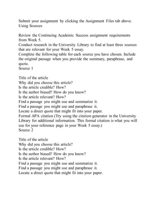 Submit your assignment by clicking the Assignment Files tab above.
Using Sources
Review the Continuing Academic Success assignment requirements
from Week 5.
Conduct research in the University Library to find at least three sources
that are relevant for your Week 5 essay.
Complete the following table for each source you have chosen. Include
the original passage when you provide the summary, paraphrase, and
quote.
Source 1
Title of the article
Why did you choose this article?
Is the article credible? How?
Is the author biased? How do you know?
Is the article relevant? How?
Find a passage you might use and summarize it.
Find a passage you might use and paraphrase it.
Locate a direct quote that might fit into your paper.
Formal APA citation (Try using the citation generator in the University
Library for additional information. This formal citation is what you will
use for your reference page in your Week 5 essay.)
Source 2
Title of the article
Why did you choose this article?
Is the article credible? How?
Is the author biased? How do you know?
Is the article relevant? How?
Find a passage you might use and summarize it.
Find a passage you might use and paraphrase it.
Locate a direct quote that might fit into your paper.
 