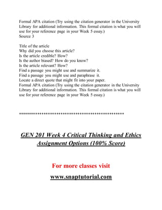 Formal APA citation (Try using the citation generator in the University
Library for additional information. This formal citation is what you will
use for your reference page in your Week 5 essay.)
Source 3
Title of the article
Why did you choose this article?
Is the article credible? How?
Is the author biased? How do you know?
Is the article relevant? How?
Find a passage you might use and summarize it.
Find a passage you might use and paraphrase it.
Locate a direct quote that might fit into your paper.
Formal APA citation (Try using the citation generator in the University
Library for additional information. This formal citation is what you will
use for your reference page in your Week 5 essay.)
**************************************************
GEN 201 Week 4 Critical Thinking and Ethics
Assignment Options (100% Score)
For more classes visit
www.snaptutorial.com
 