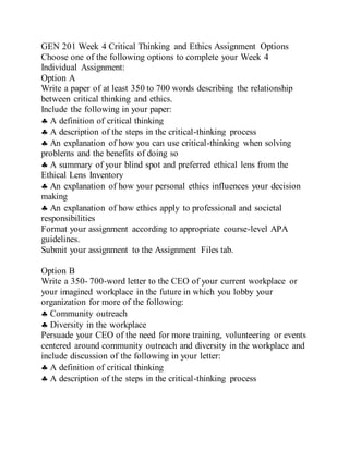 GEN 201 Week 4 Critical Thinking and Ethics Assignment Options
Choose one of the following options to complete your Week 4
Individual Assignment:
Option A
Write a paper of at least 350 to 700 words describing the relationship
between critical thinking and ethics.
Include the following in your paper:
 A definition of critical thinking
 A description of the steps in the critical-thinking process
 An explanation of how you can use critical-thinking when solving
problems and the benefits of doing so
 A summary of your blind spot and preferred ethical lens from the
Ethical Lens Inventory
 An explanation of how your personal ethics influences your decision
making
 An explanation of how ethics apply to professional and societal
responsibilities
Format your assignment according to appropriate course-level APA
guidelines.
Submit your assignment to the Assignment Files tab.
Option B
Write a 350- 700-word letter to the CEO of your current workplace or
your imagined workplace in the future in which you lobby your
organization for more of the following:
 Community outreach
 Diversity in the workplace
Persuade your CEO of the need for more training, volunteering or events
centered around community outreach and diversity in the workplace and
include discussion of the following in your letter:
 A definition of critical thinking
 A description of the steps in the critical-thinking process
 