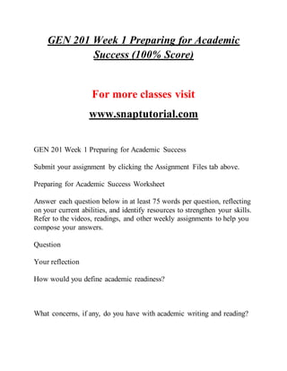 GEN 201 Week 1 Preparing for Academic
Success (100% Score)
For more classes visit
www.snaptutorial.com
GEN 201 Week 1 Preparing for Academic Success
Submit your assignment by clicking the Assignment Files tab above.
Preparing for Academic Success Worksheet
Answer each question below in at least 75 words per question, reflecting
on your current abilities, and identify resources to strengthen your skills.
Refer to the videos, readings, and other weekly assignments to help you
compose your answers.
Question
Your reflection
How would you define academic readiness?
What concerns, if any, do you have with academic writing and reading?
 