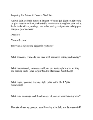 Preparing for Academic Success Worksheet
Answer each question below in at least 75 words per question, reflecting
on your current abilities, and identify resources to strengthen your skills.
Refer to the videos, readings, and other weekly assignments to help you
compose your answers.
Question
Your reflection
How would you define academic readiness?
What concerns, if any, do you have with academic writing and reading?
What two university resources will you use to strengthen your writing
and reading skills (refer to your Student Resources Worksheet)?
What is your personal learning style (refer to the Ch. 1 Aplia
homework)?
What is an advantage and disadvantage of your personal learning style?
How does knowing your personal learning style help you be successful?
 