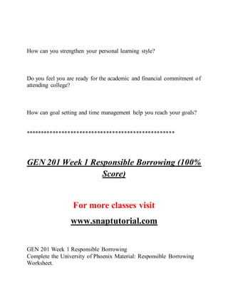 How can you strengthen your personal learning style?
Do you feel you are ready for the academic and financial commitment of
attending college?
How can goal setting and time management help you reach your goals?
**************************************************
GEN 201 Week 1 Responsible Borrowing (100%
Score)
For more classes visit
www.snaptutorial.com
GEN 201 Week 1 Responsible Borrowing
Complete the University of Phoenix Material: Responsible Borrowing
Worksheet.
 