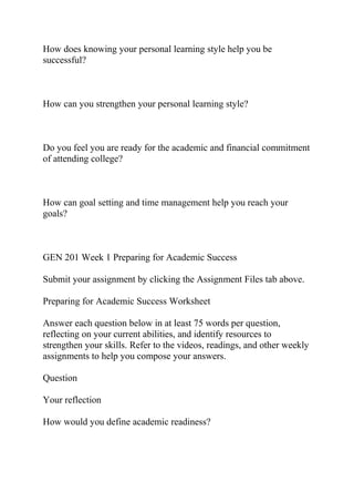 How does knowing your personal learning style help you be
successful?
How can you strengthen your personal learning style?
Do you feel you are ready for the academic and financial commitment
of attending college?
How can goal setting and time management help you reach your
goals?
GEN 201 Week 1 Preparing for Academic Success
Submit your assignment by clicking the Assignment Files tab above.
Preparing for Academic Success Worksheet
Answer each question below in at least 75 words per question,
reflecting on your current abilities, and identify resources to
strengthen your skills. Refer to the videos, readings, and other weekly
assignments to help you compose your answers.
Question
Your reflection
How would you define academic readiness?
 