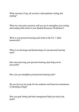 What concerns, if any, do you have with academic writing and
reading?
What two university resources will you use to strengthen your writing
and reading skills (refer to your Student Resources Worksheet)?
What is your personal learning style (refer to the Ch. 1 Aplia
homework)?
What is an advantage and disadvantage of your personal learning
style?
How does knowing your personal learning style help you be
successful?
How can you strengthen your personal learning style?
Do you feel you are ready for the academic and financial commitment
of attending college?
How can goal setting and time management help you reach your
goals?
 