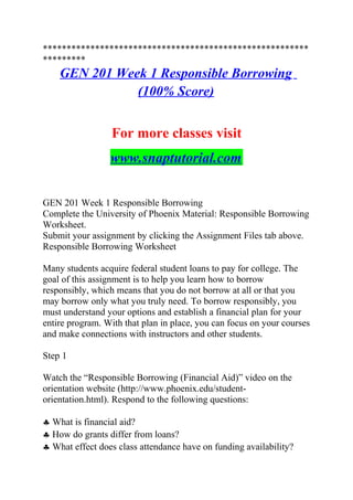 ********************************************************
*********
GEN 201 Week 1 Responsible Borrowing
(100% Score)
For more classes visit
www.snaptutorial.com
GEN 201 Week 1 Responsible Borrowing
Complete the University of Phoenix Material: Responsible Borrowing
Worksheet.
Submit your assignment by clicking the Assignment Files tab above.
Responsible Borrowing Worksheet
Many students acquire federal student loans to pay for college. The
goal of this assignment is to help you learn how to borrow
responsibly, which means that you do not borrow at all or that you
may borrow only what you truly need. To borrow responsibly, you
must understand your options and establish a financial plan for your
entire program. With that plan in place, you can focus on your courses
and make connections with instructors and other students.
Step 1
Watch the “Responsible Borrowing (Financial Aid)” video on the
orientation website (http://www.phoenix.edu/student-
orientation.html). Respond to the following questions:
♣ What is financial aid?
♣ How do grants differ from loans?
♣ What effect does class attendance have on funding availability?
 