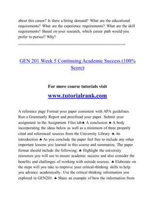 about this career? Is there a hiring demand? What are the educational
requirements? What are the experience requirements? What are the skill
requirements? Based on your research, which career path would you
prefer to pursue? Why?
===============================================
GEN 201 Week 5 Continuing Academic Success (100%
Score)
For more course tutorials visit
www.tutorialrank.com
A reference page Format your paper consistent with APA guidelines.
Run a Grammarly Report and proofread your paper. Submit your
assignment to the Assignment Files tab A conclusion  A body
incorporating the ideas below as well as a minimum of three properly
cited and referenced sources from the University Library  An
introduction  As you conclude the paper feel free to include any other
important lessons you learned in this course and summarize. The paper
format should include the following:  Highlight the university
resources you will use to ensure academic success and also consider the
benefits and challenges of working with outside sources.  Elaborate on
the steps will you take to improve your critical-thinking skills to help
you advance academically. Use the critical thinking information you
explored in GEN201.  Share an example of how the information from
 