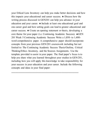 your Ethical Lens Inventory can help you make better decisions and how
this impacts your educational and career success.  Discuss how the
writing process discussed in GEN201 can help you advance in your
education and your career.  Include at least one educational goal and
one career goal and how setting goals can lead to greater educational and
career success.  Create an opening statement or thesis, developing a
core theme for your paper (i.e. Continuing Academic Success). GEN
201 Week 5 Continuing Academic Success Write a 1,050- to 1,400-
word comprehensive paper. A comprehensive paper should incorporate
concepts from your previous GEN/201 coursework including but not
limited to: The Continuing Academic Success Thesis/Outline, Critical
Thinking/Ethics Inventory, and the Sources Assignments. Use the
template provided to assist in your paper. The final paper’s focus is to
help you share what you learned throughout your studies in GEN/201,
including how you will apply this knowledge to take responsibility for
your success in your education and your career. Include the following
concepts and ideas in your final paper:
===============================================
 