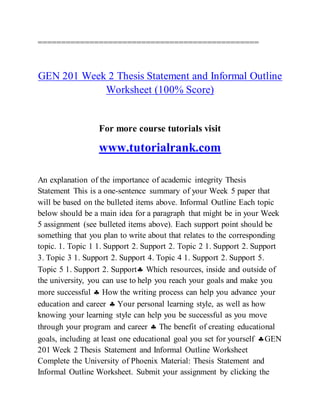 ===============================================
GEN 201 Week 2 Thesis Statement and Informal Outline
Worksheet (100% Score)
For more course tutorials visit
www.tutorialrank.com
An explanation of the importance of academic integrity Thesis
Statement This is a one-sentence summary of your Week 5 paper that
will be based on the bulleted items above. Informal Outline Each topic
below should be a main idea for a paragraph that might be in your Week
5 assignment (see bulleted items above). Each support point should be
something that you plan to write about that relates to the corresponding
topic. 1. Topic 1 1. Support 2. Support 2. Topic 2 1. Support 2. Support
3. Topic 3 1. Support 2. Support 4. Topic 4 1. Support 2. Support 5.
Topic 5 1. Support 2. Support Which resources, inside and outside of
the university, you can use to help you reach your goals and make you
more successful  How the writing process can help you advance your
education and career  Your personal learning style, as well as how
knowing your learning style can help you be successful as you move
through your program and career  The benefit of creating educational
goals, including at least one educational goal you set for yourself GEN
201 Week 2 Thesis Statement and Informal Outline Worksheet
Complete the University of Phoenix Material: Thesis Statement and
Informal Outline Worksheet. Submit your assignment by clicking the
 