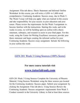 Assignment Files tab above. Thesis Statement and Informal Outline
Worksheet In this course, you will write a 1,050- to 1,400-word
comprehensive Continuing Academic Success essay, due in Week 5.
The Week 5 essay will help you apply what you learned in this course
and take responsibility for your success in your education and your
career. Please review the requirements for the Week 5 assignment to
become familiar with the instructions. Starting this week, and in the
weeks to come, we will be building upon an outline with a thesis
statement, subtopics, and research to assist in your final paper. For this
week, using the Center for Writing Excellence resources, provide your
thesis statement and begin creating the informal outline for your
Continuing Academic Success essay assignment. Include the following
in your outline this week:
===============================================
GEN 201 Week 3 Using Sources (100% Score)
For more course tutorials visit
www.tutorialrank.com
GEN 201 Week 3 Using Sources Complete the University of Phoenix
Material: Using Sources Worksheet using the three sources you located
for the Continuing Academic Success paper. Submit your assignment by
clicking the Assignment Files tab above. Using Sources Review the
Continuing Academic Success assignment requirements from Week 5.
Conduct research in the University Library to find at least three sources
 