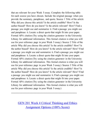 that are relevant for your Week 5 essay. Complete the following table
for each source you have chosen. Include the original passage when you
provide the summary, paraphrase, and quote. Source 1 Title of the article
Why did you choose this article? Is the article credible? How? Is the
author biased? How do you know? Is the article relevant? How? Find a
passage you might use and summarize it. Find a passage you might use
and paraphrase it. Locate a direct quote that might fit into your paper.
Formal APA citation (Try using the citation generator in the University
Library for additional information. This formal citation is what you will
use for your reference page in your Week 5 essay.) Source 2 Title of the
article Why did you choose this article? Is the article credible? How? Is
the author biased? How do you know? Is the article relevant? How? Find
a passage you might use and summarize it. Find a passage you might use
and paraphrase it. Locate a direct quote that might fit into your paper.
Formal APA citation (Try using the citation generator in the University
Library for additional information. This formal citation is what you will
use for your reference page in your Week 5 essay.) Source 3 Title of the
article Why did you choose this article? Is the article credible? How? Is
the author biased? How do you know? Is the article relevant? How? Find
a passage you might use and summarize it. Find a passage you might use
and paraphrase it. Locate a direct quote that might fit into your paper.
Formal APA citation (Try using the citation generator in the University
Library for additional information. This formal citation is what you will
use for your reference page in your Week 5 essay.)
===============================================
GEN 201 Week 4 Critical Thinking and Ethics
Assignment Options (100% Score)
 