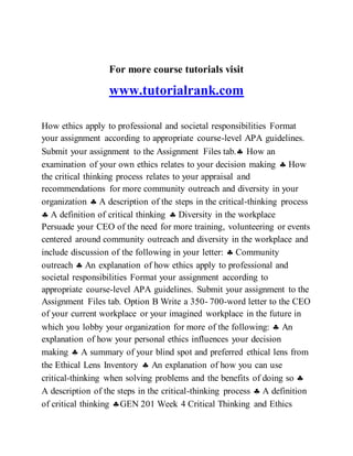 For more course tutorials visit
www.tutorialrank.com
How ethics apply to professional and societal responsibilities Format
your assignment according to appropriate course-level APA guidelines.
Submit your assignment to the Assignment Files tab. How an
examination of your own ethics relates to your decision making  How
the critical thinking process relates to your appraisal and
recommendations for more community outreach and diversity in your
organization  A description of the steps in the critical-thinking process
 A definition of critical thinking  Diversity in the workplace
Persuade your CEO of the need for more training, volunteering or events
centered around community outreach and diversity in the workplace and
include discussion of the following in your letter:  Community
outreach  An explanation of how ethics apply to professional and
societal responsibilities Format your assignment according to
appropriate course-level APA guidelines. Submit your assignment to the
Assignment Files tab. Option B Write a 350- 700-word letter to the CEO
of your current workplace or your imagined workplace in the future in
which you lobby your organization for more of the following:  An
explanation of how your personal ethics influences your decision
making  A summary of your blind spot and preferred ethical lens from
the Ethical Lens Inventory  An explanation of how you can use
critical-thinking when solving problems and the benefits of doing so 
A description of the steps in the critical-thinking process  A definition
of critical thinking GEN 201 Week 4 Critical Thinking and Ethics
 