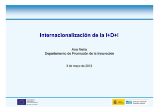 Internacionalización de la I+D+i

                                               Ana Neira
                               Departamento de Promoción de la Innovación


                                            3 de mayo de 2012




UNIÓN EUROPEA
Fondo Europeo de
Desarrollo Regional (FEDER)

Una manera de hacer Europa
 