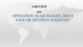 OPERATION SEARCHLIGHT, DID IT
SAVE OR DESTROY PAKISTAN?
A REVIEW
ON
 