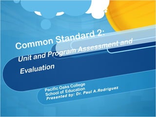 Common Standard 2:
Unit and Program Assessment and
Evaluation
Pacific Oaks College
School of Education
Presented by: Dr. Paul A.Rodriguez
 