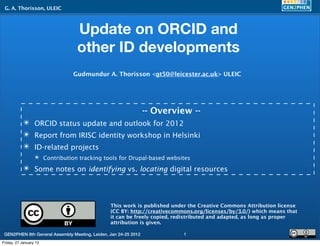 G. A. Thorisson, ULEIC



                                 Update on ORCID and
                                 other ID developments
                               Gudmundur A. Thorisson <gt50@leicester.ac.uk> ULEIC




                                                                 -- Overview --
           ✴ ORCID status update and outlook for 2012
           ✴ Report from IRISC identity workshop in Helsinki
           ✴ ID-related projects
                  ✴ Contribution tracking tools for Drupal-based websites
           ✴ Some notes on identifying vs. locating digital resources



                                                This work is published under the Creative Commons Attribution license
                                                (CC BY: http://creativecommons.org/licenses/by/3.0/) which means that
                                                it can be freely copied, redistributed and adapted, as long as proper
                                                attribution is given.

 GEN2PHEN 8th General Assembly Meeting, Leiden, Jan 24-25 2012             1
Friday, 27 January 12
 