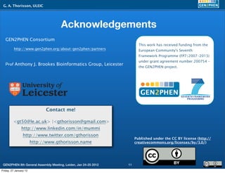 G. A. Thorisson, ULEIC




                                      Acknowledgements
   GEN2PHEN Consortium
                                                                        This work has received funding from the
          http://www.gen2phen.org/about-gen2phen/partners               European Community's Seventh
                                                                        Framework Programme (FP7/2007-2013)
                                                                        under grant agreement number 200754 -
   Prof Anthony J. Brookes Bioinformatics Group, Leicester
                                                                        the GEN2PHEN project.




                              Contact me!

         <gt50@le.ac.uk> |<gthorisson@gmail.com>
                http://www.linkedin.com/in/mummi
                 http://www.twitter.com/gthorisson
                                                                      Published under the CC BY license (http://
                        http://www.gthorisson.name                    creativecommons.org/licenses/by/3.0/)




 GEN2PHEN 8th General Assembly Meeting, Leiden, Jan 24-25 2012   11
Friday, 27 January 12
 