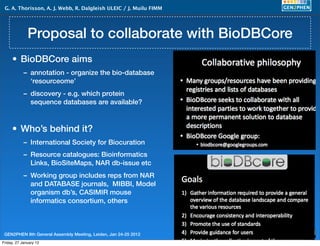 G. A. Thorisson, A. J. Webb, R. Dalgleish ULEIC / J. Muilu FIMM




              Proposal to collaborate with BioDBCore
     • BioDBCore aims
            – annotation - organize the bio-database
              ‘resourceome’
            – discovery - e.g. which protein
              sequence databases are available?



     • Who’s behind it?
            – International Society for Biocuration
            – Resource catalogues: Bioinformatics
              Links, BioSiteMaps, NAR db-issue etc
            – Working group includes reps from NAR
              and DATABASE journals, MIBBI, Model
              organism db’s, CASIMIR mouse
              informatics consortium, others



 GEN2PHEN 8th General Assembly Meeting, Leiden, Jan 24-25 2012     5
Friday, 27 January 12
 
